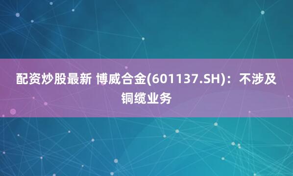 配资炒股最新 博威合金(601137.SH)：不涉及铜缆业务