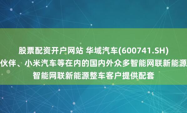 股票配资开户网站 华域汽车(600741.SH)：为包括华为合作伙伴、小米汽车等在内的国内外众多智能网联新能源整车客户提供配套