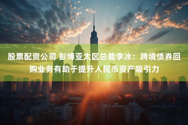 股票配资公司 彭博亚太区总裁李冰：跨境债券回购业务有助于提升人民币资产吸引力