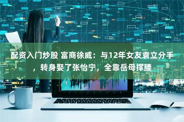 配资入门炒股 富商徐威：与12年女友袁立分手，转身娶了张怡宁，全靠岳母撑腰