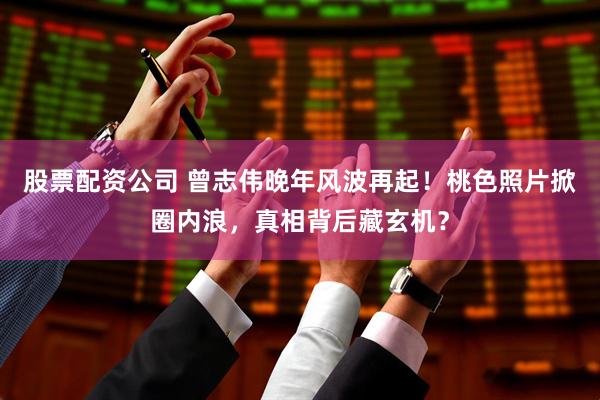 股票配资公司 曾志伟晚年风波再起！桃色照片掀圈内浪，真相背后藏玄机？