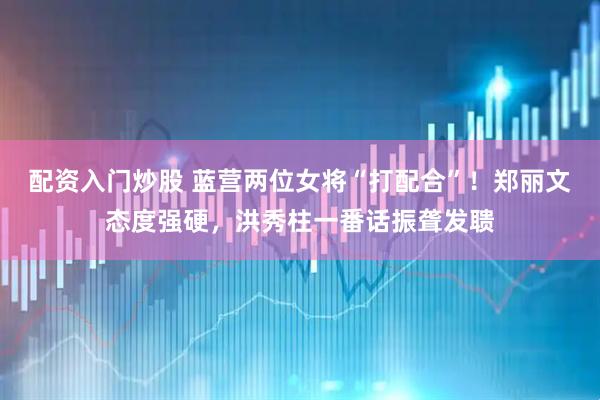 配资入门炒股 蓝营两位女将“打配合”！郑丽文态度强硬，洪秀柱一番话振聋发聩